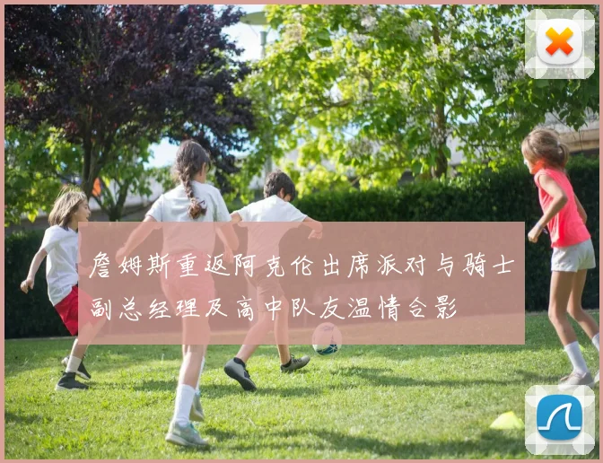 詹姆斯重返阿克伦出席派对与骑士副总经理及高中队友温情合影
