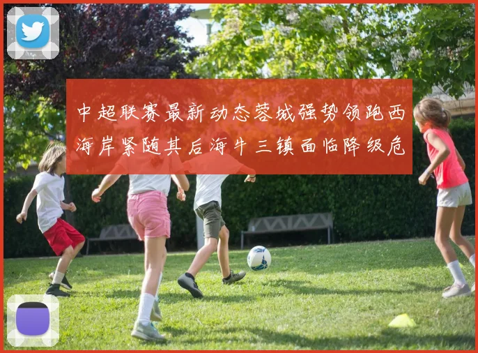 中超联赛最新动态蓉城强势领跑西海岸紧随其后海牛三镇面临降级危机