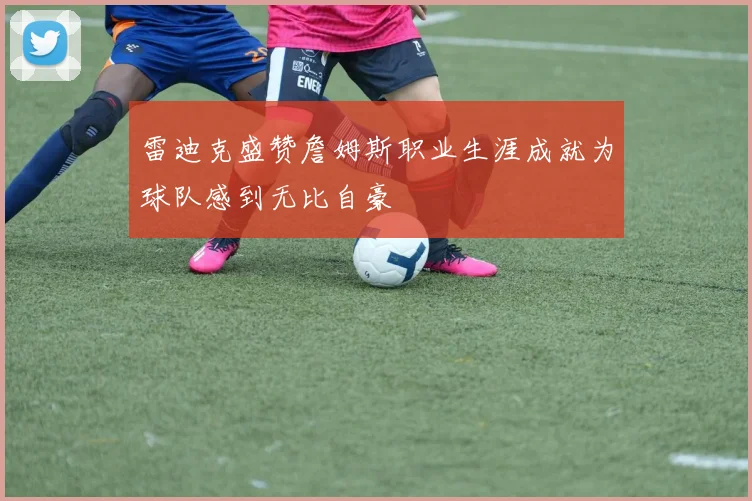 雷迪克盛赞詹姆斯职业生涯成就为球队感到无比自豪