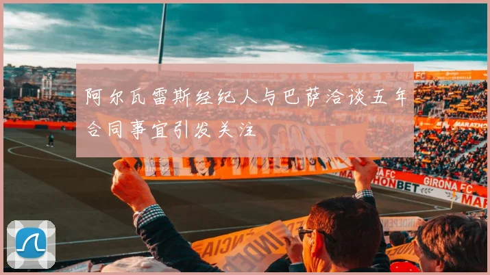 阿尔瓦雷斯经纪人与巴萨洽谈五年合同事宜引发关注