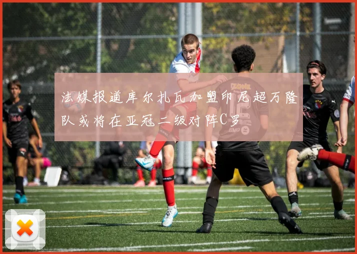 法媒报道库尔扎瓦加盟印尼超万隆队或将在亚冠二级对阵C罗
