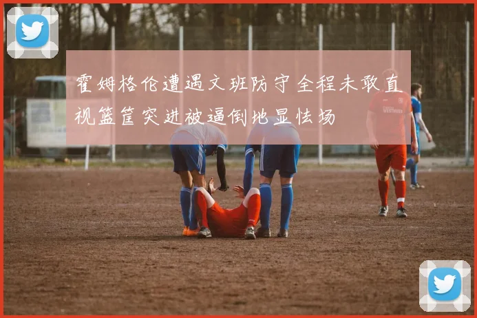 霍姆格伦遭遇文班防守全程未敢直视篮筐突进被逼倒地显怯场
