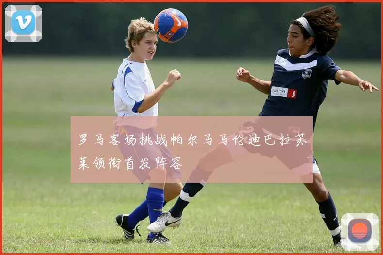 罗马客场挑战帕尔马马伦迪巴拉苏莱领衔首发阵容