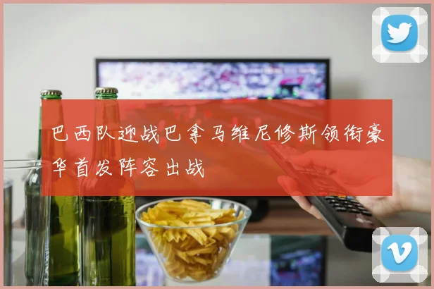 巴西队迎战巴拿马维尼修斯领衔豪华首发阵容出战