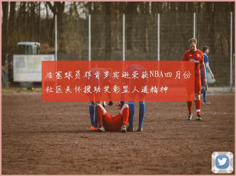活塞球员邓肯罗宾逊荣获NBA四月份社区关怀援助奖彰显人道精神