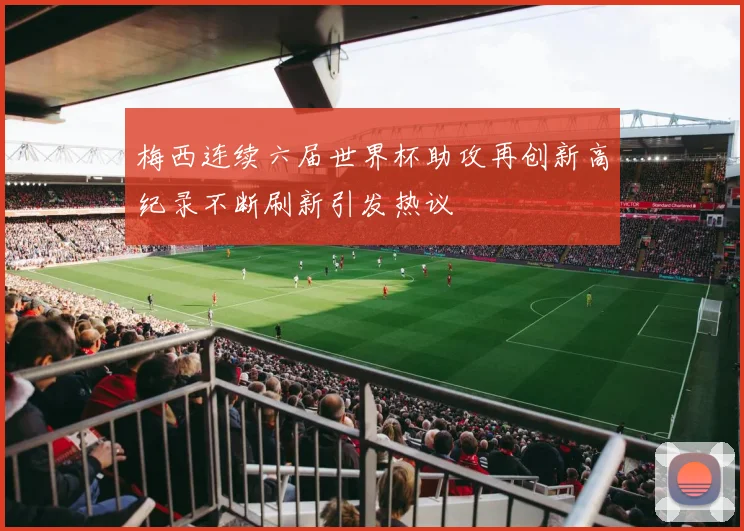 梅西连续六届世界杯助攻再创新高纪录不断刷新引发热议