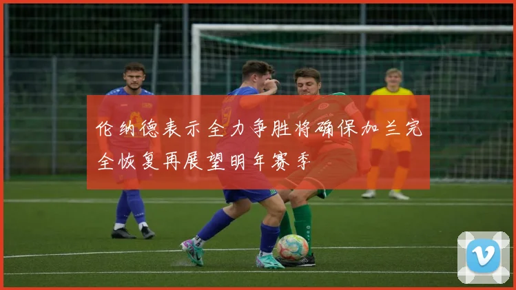 伦纳德表示全力争胜将确保加兰完全恢复再展望明年赛季