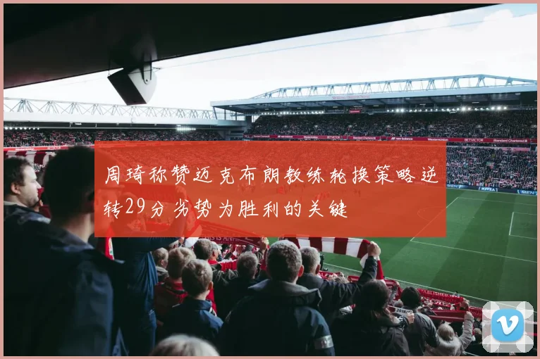 周琦称赞迈克布朗教练轮换策略逆转29分劣势为胜利的关键