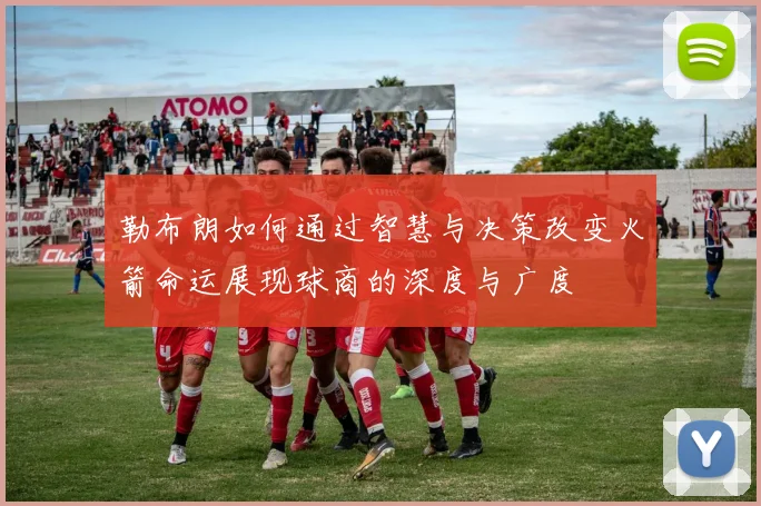 勒布朗如何通过智慧与决策改变火箭命运展现球商的深度与广度