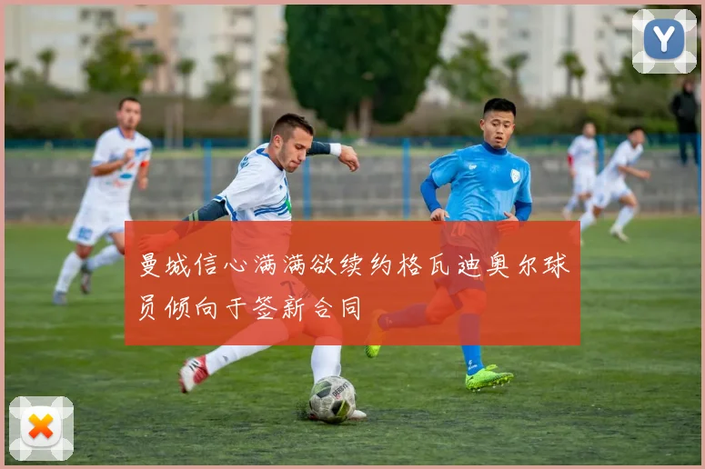 曼城信心满满欲续约格瓦迪奥尔球员倾向于签新合同