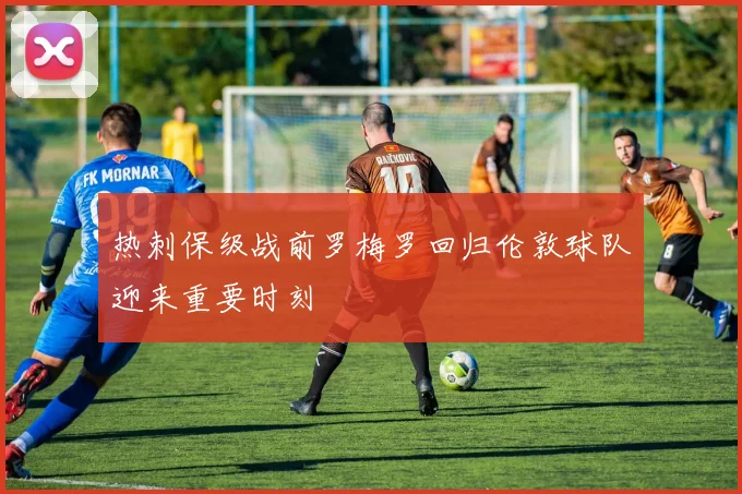 热刺保级战前罗梅罗回归伦敦球队迎来重要时刻