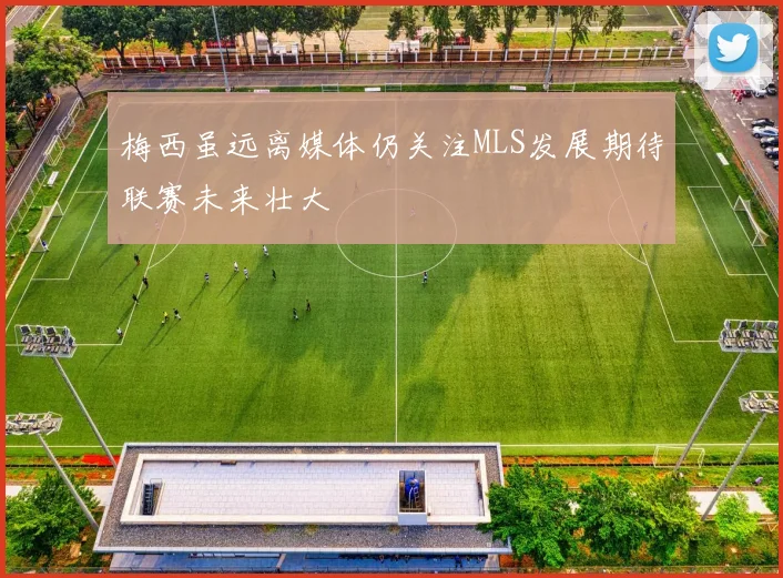 梅西虽远离媒体仍关注MLS发展期待联赛未来壮大
