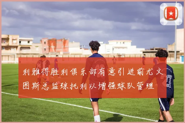 利雅得胜利俱乐部有意引进前尤文图斯总监琼托利以增强球队管理