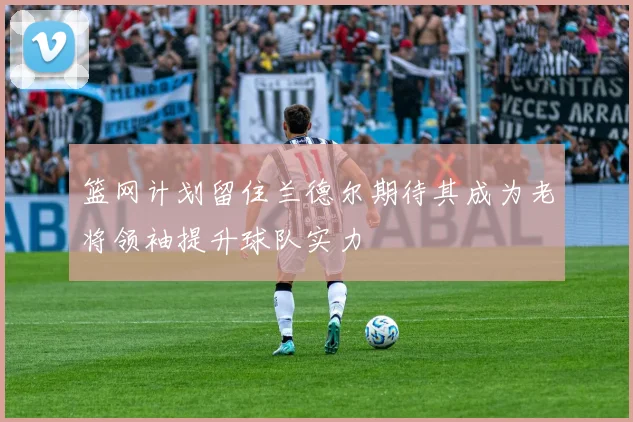篮网计划留住兰德尔期待其成为老将领袖提升球队实力