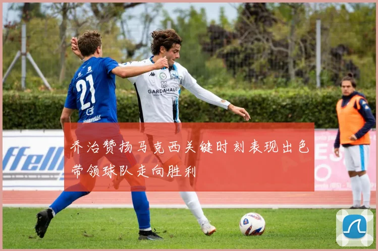 乔治赞扬马克西关键时刻表现出色带领球队走向胜利