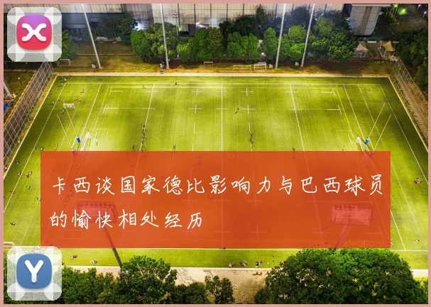卡西谈国家德比影响力与巴西球员的愉快相处经历