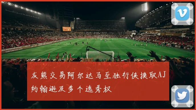 灰熊交易阿尔达马至独行侠换取AJ约翰逊及多个选秀权