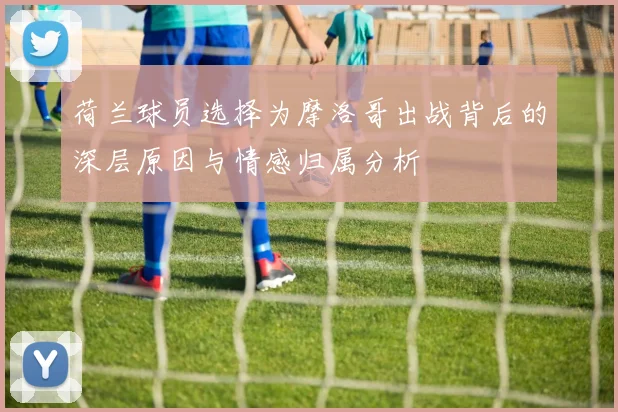 荷兰球员选择为摩洛哥出战背后的深层原因与情感归属分析