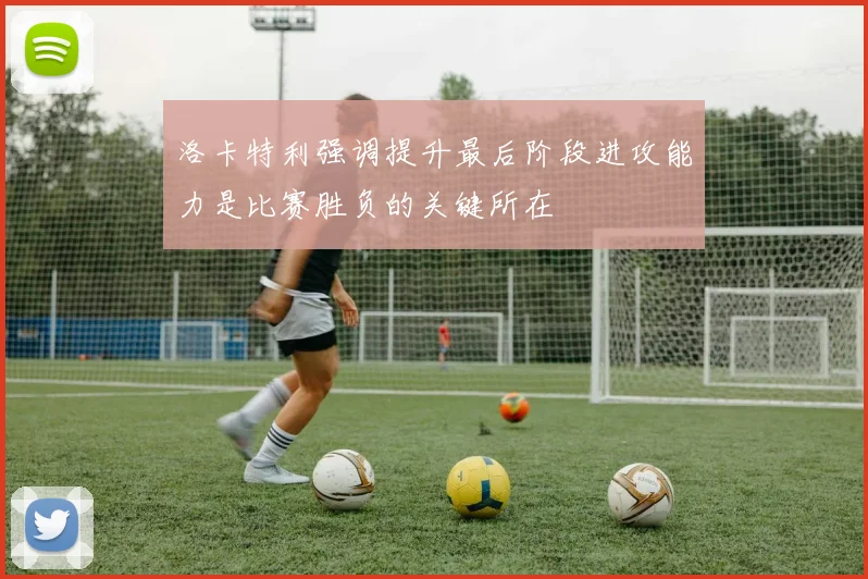 洛卡特利强调提升最后阶段进攻能力是比赛胜负的关键所在