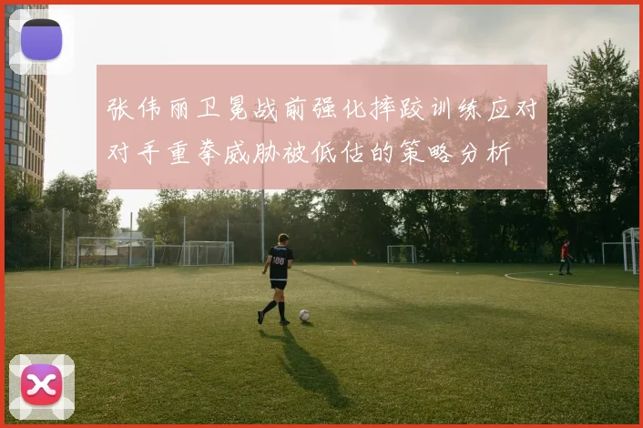 张伟丽卫冕战前强化摔跤训练应对对手重拳威胁被低估的策略分析