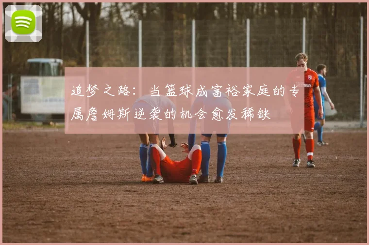 追梦之路：当篮球成富裕家庭的专属詹姆斯逆袭的机会愈发稀缺